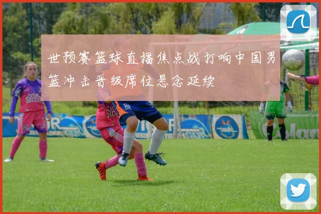 世预赛篮球直播焦点战打响中国男篮冲击晋级席位悬念延续