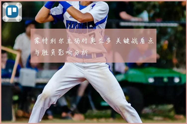 蒙特利尔主场对奥兰多 关键战看点与胜负影响分析