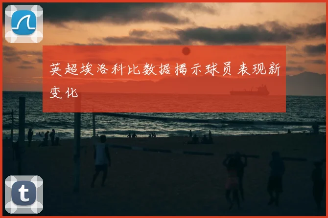 英超埃洛科比数据揭示球员表现新变化