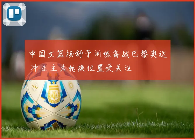 中国女篮杨舒予训练备战巴黎奥运 冲击主力轮换位置受关注