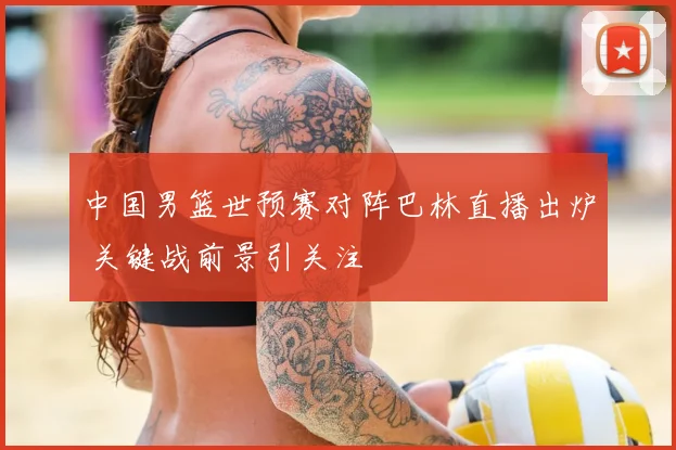 中国男篮世预赛对阵巴林直播出炉 关键战前景引关注