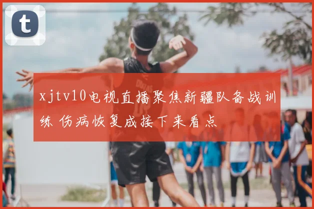 xjtv10电视直播聚焦新疆队备战训练 伤病恢复成接下来看点