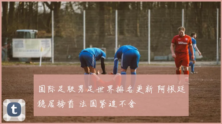 国际足联男足世界排名更新 阿根廷稳居榜首 法国紧追不舍
