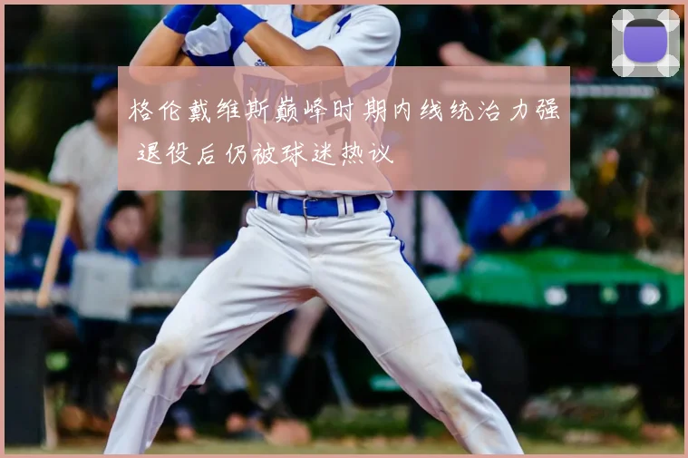 格伦戴维斯巅峰时期内线统治力强 退役后仍被球迷热议