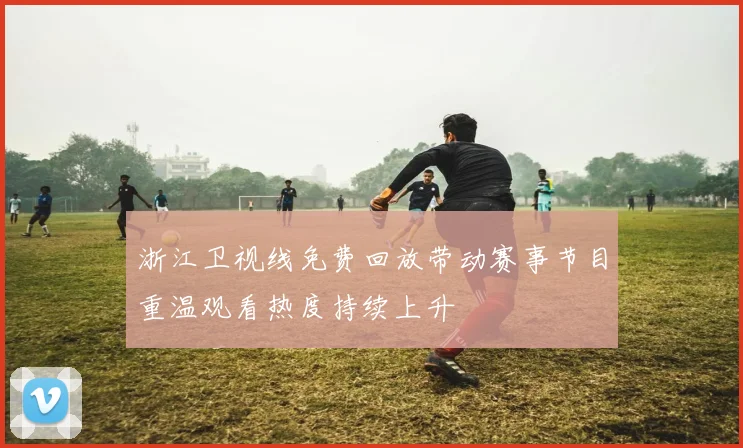 浙江卫视线免费回放带动赛事节目重温观看热度持续上升