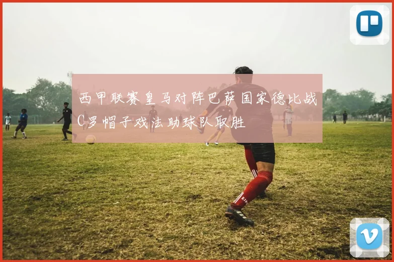 西甲联赛皇马对阵巴萨国家德比战C罗帽子戏法助球队取胜