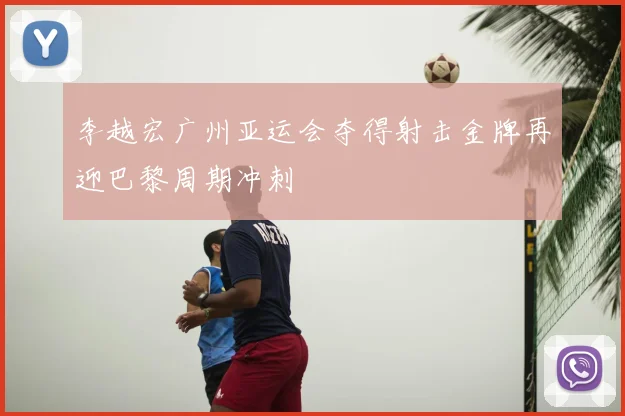 李越宏广州亚运会夺得射击金牌再迎巴黎周期冲刺