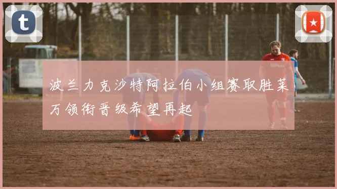 波兰力克沙特阿拉伯小组赛取胜莱万领衔晋级希望再起