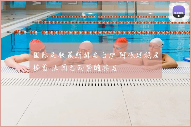 国际足联最新排名出炉 阿根廷稳居榜首 法国巴西紧随其后