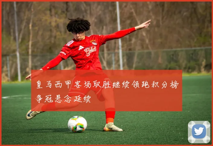 皇马西甲客场取胜继续领跑积分榜争冠悬念延续