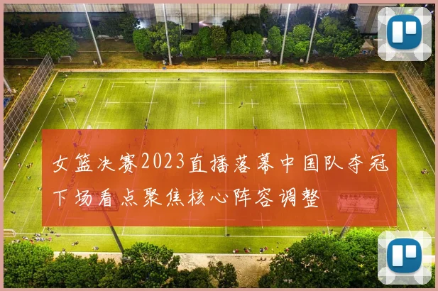 女篮决赛2023直播落幕中国队夺冠下场看点聚焦核心阵容调整