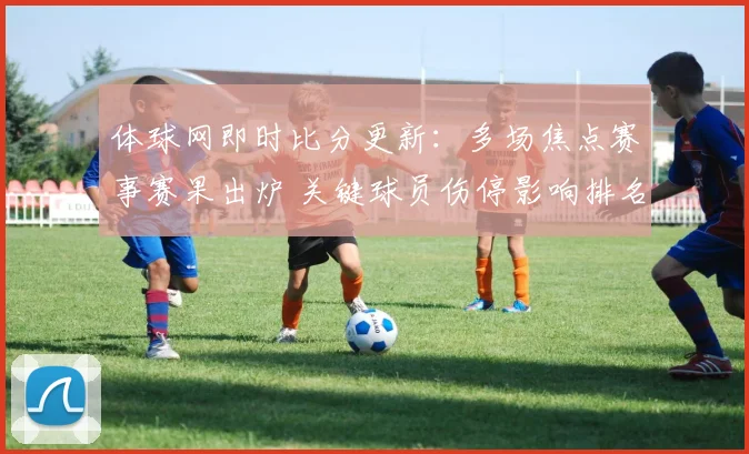 体球网即时比分更新：多场焦点赛事赛果出炉 关键球员伤停影响排名变化