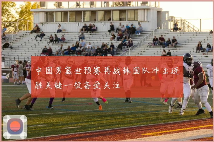 中国男篮世预赛再战韩国队冲击连胜关键一役备受关注