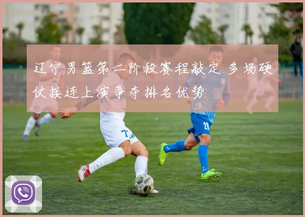 辽宁男篮第二阶段赛程敲定 多场硬仗接连上演争夺排名优势