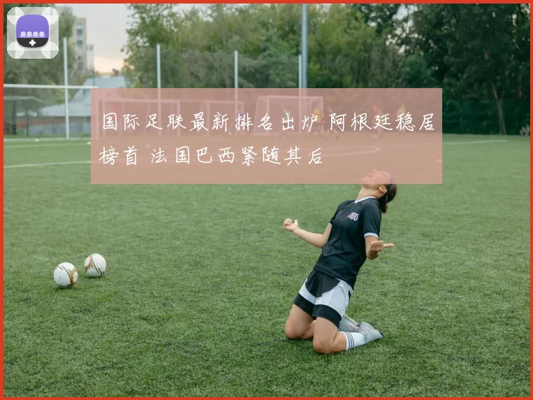 国际足联最新排名出炉 阿根廷稳居榜首 法国巴西紧随其后