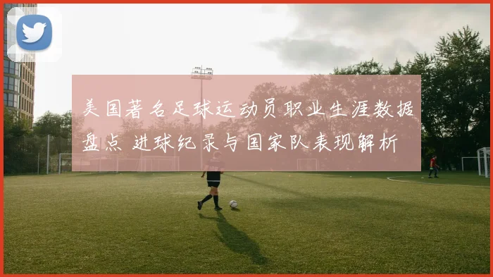 美国著名足球运动员职业生涯数据盘点 进球纪录与国家队表现解析