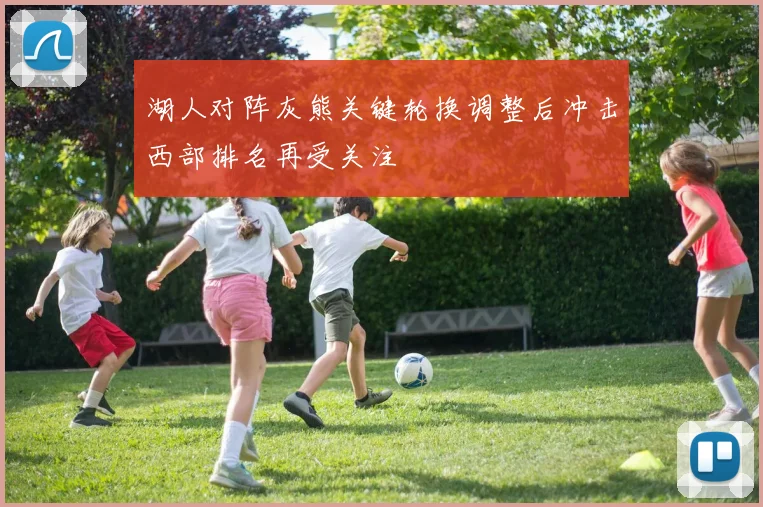 湖人对阵灰熊关键轮换调整后冲击西部排名再受关注