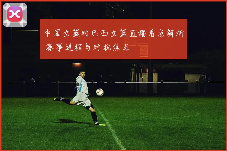 中国女篮对巴西女篮直播看点解析 赛事进程与对抗焦点