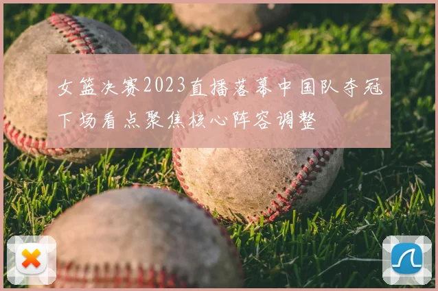 女篮决赛2023直播落幕中国队夺冠下场看点聚焦核心阵容调整
