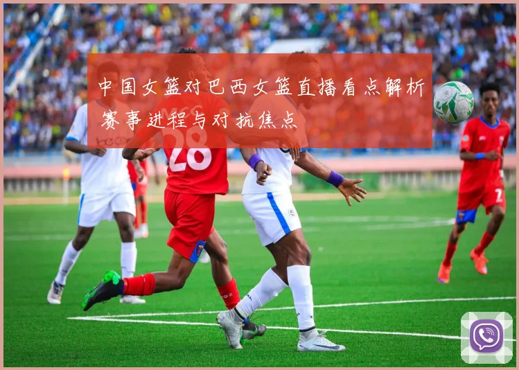 中国女篮对巴西女篮直播看点解析 赛事进程与对抗焦点