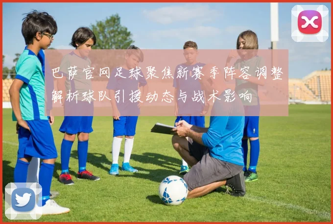 巴萨官网足球聚焦新赛季阵容调整解析球队引援动态与战术影响