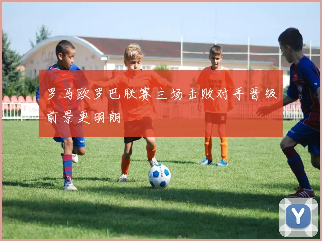 罗马欧罗巴联赛主场击败对手晋级前景更明朗