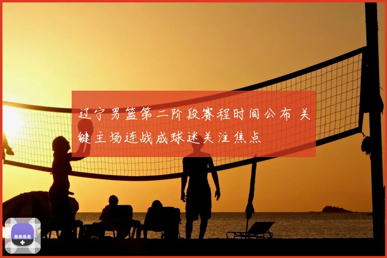 辽宁男篮第二阶段赛程时间公布 关键主场连战成球迷关注焦点