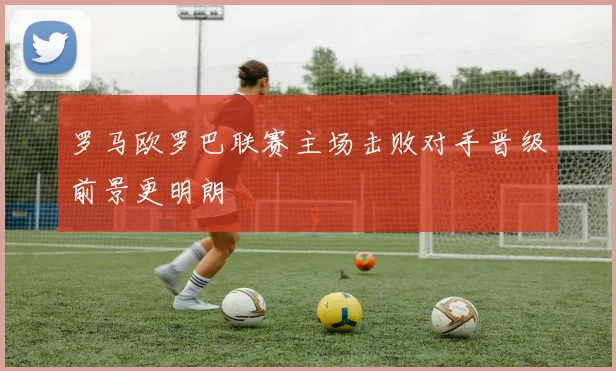 罗马欧罗巴联赛主场击败对手晋级前景更明朗