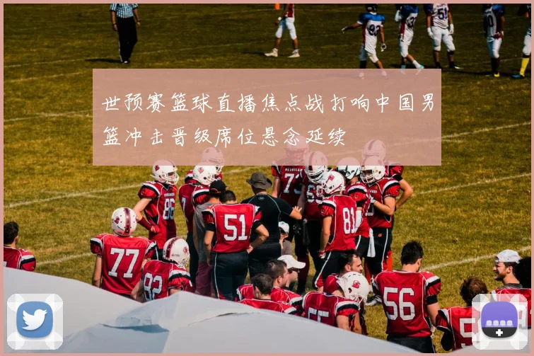 世预赛篮球直播焦点战打响中国男篮冲击晋级席位悬念延续