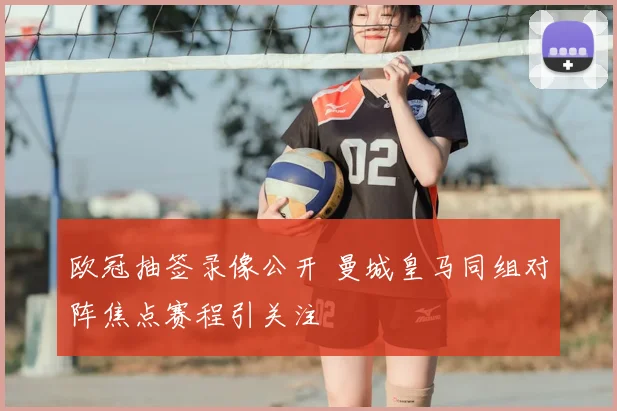 欧冠抽签录像公开 曼城皇马同组对阵焦点赛程引关注