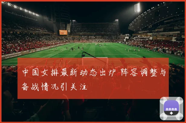 中国女排最新动态出炉 阵容调整与备战情况引关注