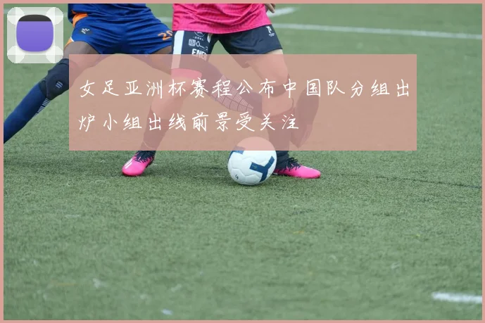 女足亚洲杯赛程公布中国队分组出炉小组出线前景受关注