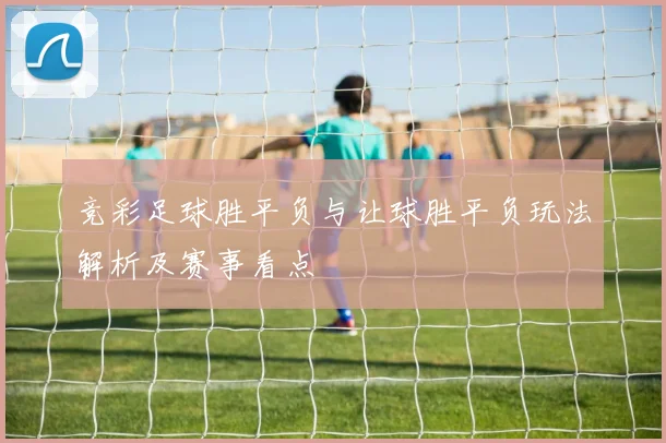 竞彩足球胜平负与让球胜平负玩法解析及赛事看点