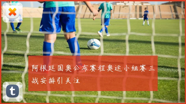 阿根廷国奥公布赛程奥运小组赛三战安排引关注