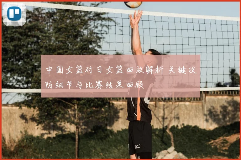 中国女篮对日女篮回放解析 关键攻防细节与比赛结果回顾