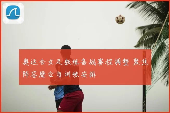 奥运会女足教练备战赛程调整 聚焦阵容磨合与训练安排