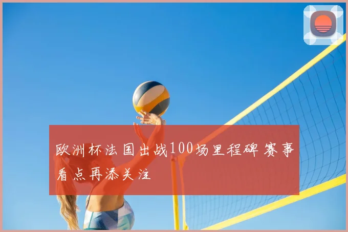 欧洲杯法国出战100场里程碑 赛事看点再添关注