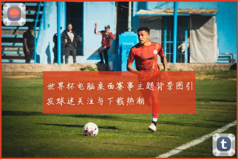 世界杯电脑桌面赛事主题背景图引发球迷关注与下载热潮