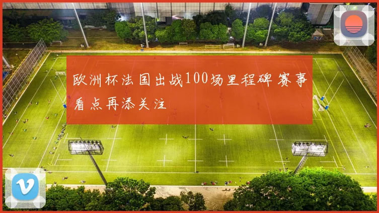 欧洲杯法国出战100场里程碑 赛事看点再添关注