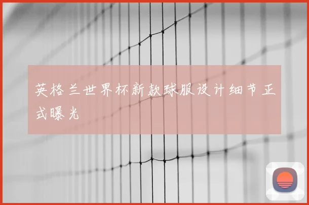 英格兰世界杯新款球服设计细节正式曝光