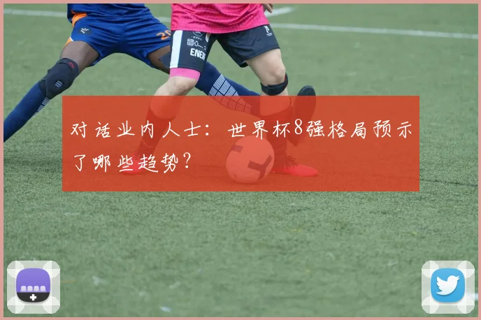 对话业内人士:世界杯8强格局预示了哪些趋势?