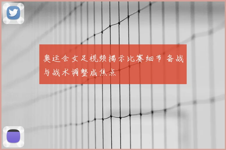 奥运会女足视频揭示比赛细节 备战与战术调整成焦点