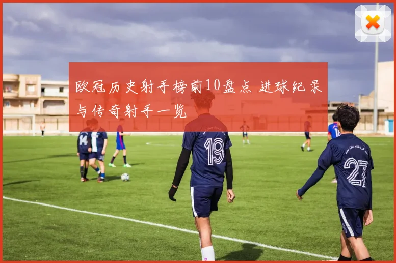 欧冠历史射手榜前10盘点 进球纪录与传奇射手一览