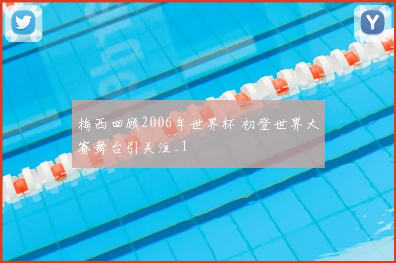 梅西回顾2006年世界杯 初登世界大赛舞台引关注_1