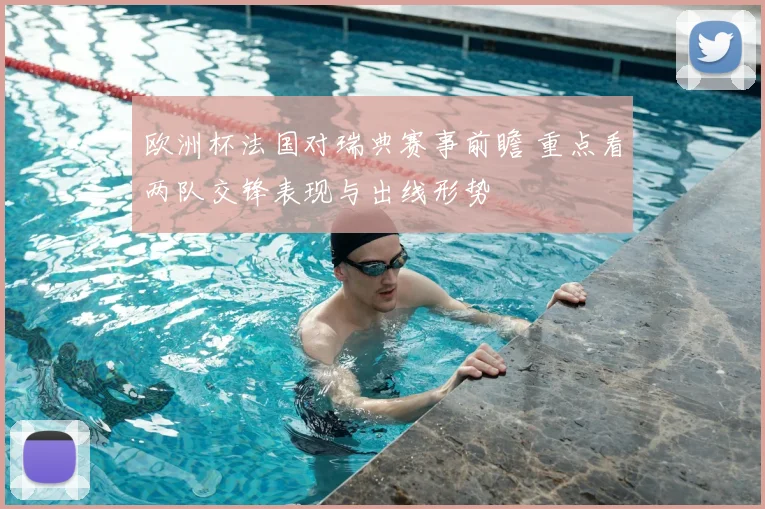 欧洲杯法国对瑞典赛事前瞻 重点看两队交锋表现与出线形势
