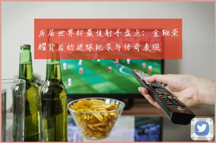 历届世界杯最佳射手盘点:金靴荣耀背后的进球纪录与传奇表现