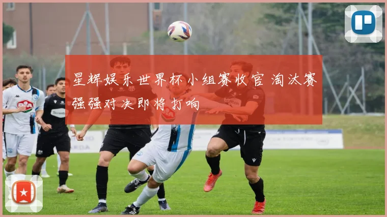 星辉娱乐世界杯小组赛收官 淘汰赛强强对决即将打响