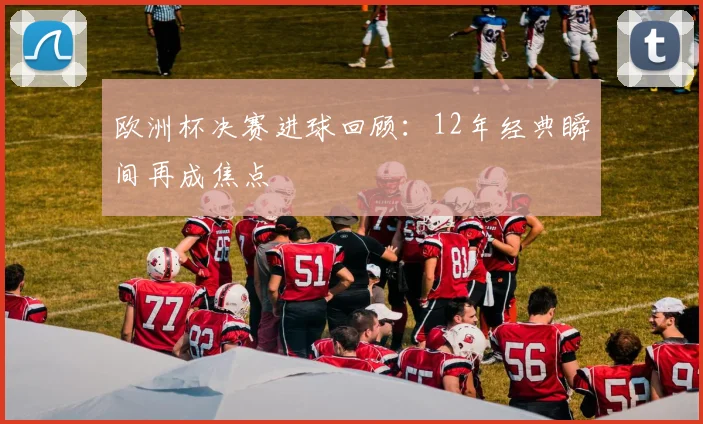 欧洲杯决赛进球回顾:12年经典瞬间再成焦点