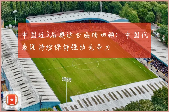 中国近3届奥运会成绩回顾：中国代表团持续保持强劲竞争力