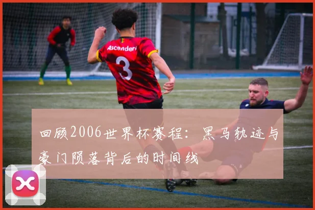 回顾2006世界杯赛程：黑马轨迹与豪门陨落背后的时间线
